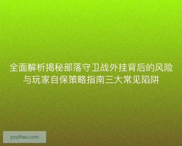 全面解析揭秘部落守卫战外挂背后的风险与玩家自保策略指南三大常见陷阱