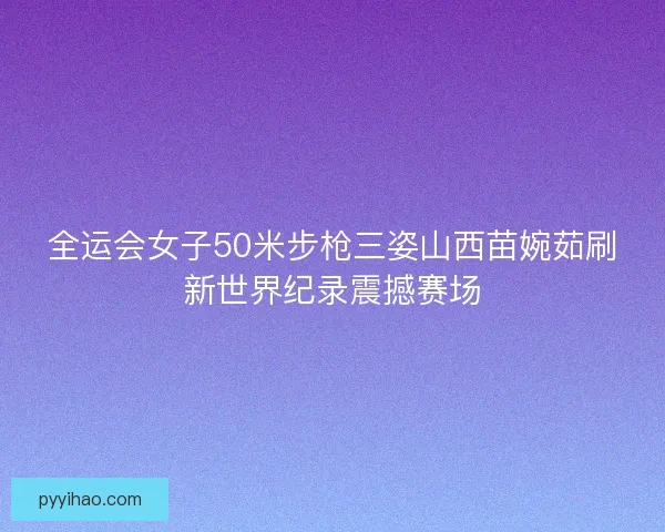 全运会女子50米步枪三姿山西苗婉茹刷新世界纪录震撼赛场