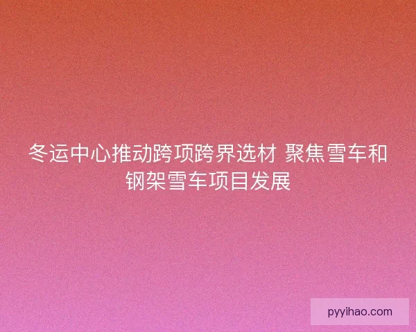 冬运中心推动跨项跨界选材 聚焦雪车和钢架雪车项目发展